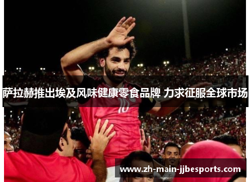 萨拉赫推出埃及风味健康零食品牌 力求征服全球市场