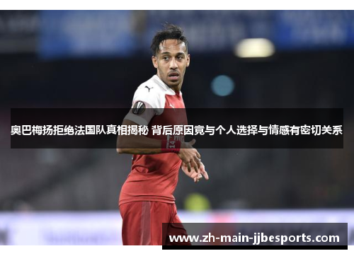 奥巴梅扬拒绝法国队真相揭秘 背后原因竟与个人选择与情感有密切关系