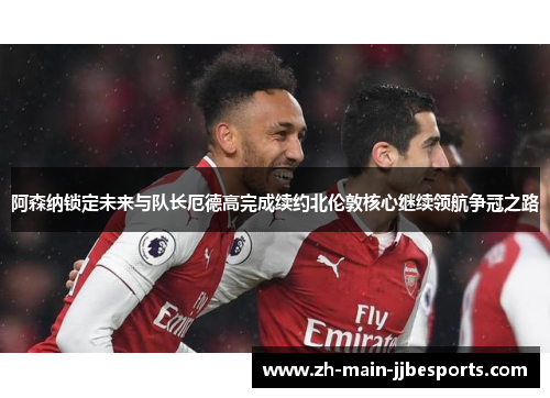 阿森纳锁定未来与队长厄德高完成续约北伦敦核心继续领航争冠之路