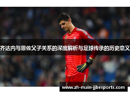 齐达内与恩佐父子关系的深度解析与足球传承的历史意义