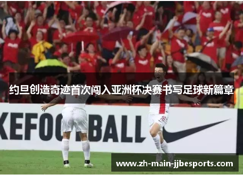 约旦创造奇迹首次闯入亚洲杯决赛书写足球新篇章 约旦创造奇迹首次闯入亚洲杯决赛书写足球新篇章