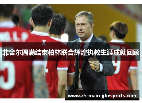 菲舍尔圆满结束柏林联合辉煌执教生涯成就回顾 菲舍尔圆满结束柏林联合辉煌执教生涯成就回顾